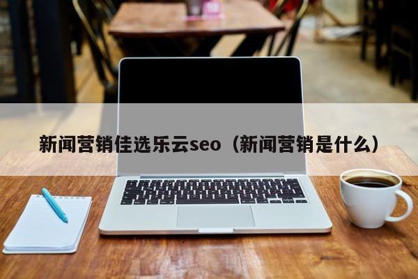 新闻营销佳选乐云seo(新闻营销是什么)