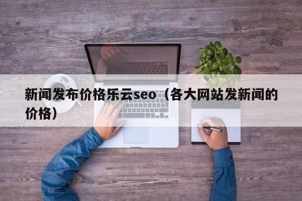 新闻发布价格乐云seo(各大网站发新闻的价格)