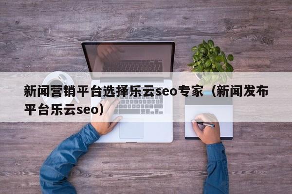 新闻营销平台选择乐云seo专家(新闻发布平台乐云seo)