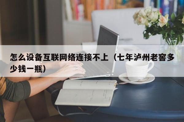 怎么设备互联网络连接不上(七年泸州老窖多少钱一瓶)