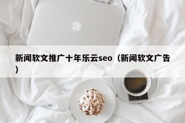 新闻软文推广十年乐云seo(新闻软文广告)