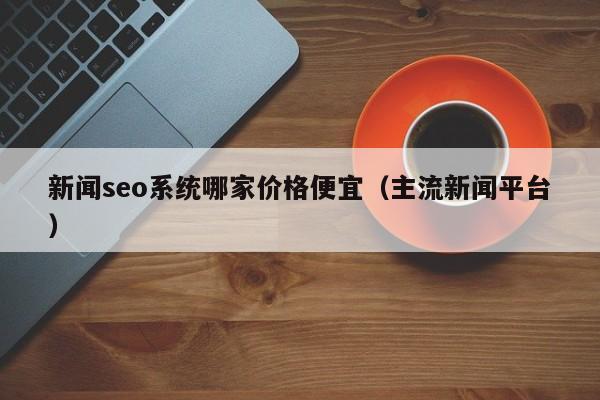 新闻seo系统哪家价格便宜(主流新闻平台)