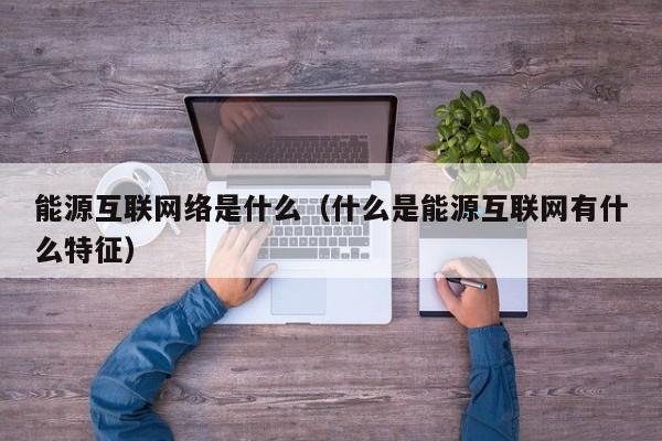 能源互联网络是什么(什么是能源互联网有什么特征)
