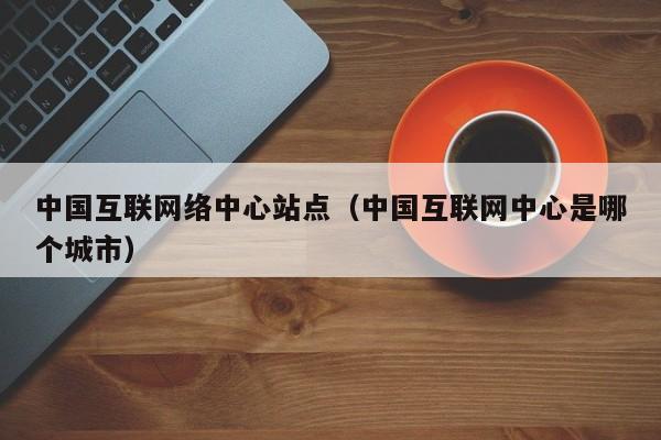 中国互联网络中心站点(中国互联网中心是哪个城市)