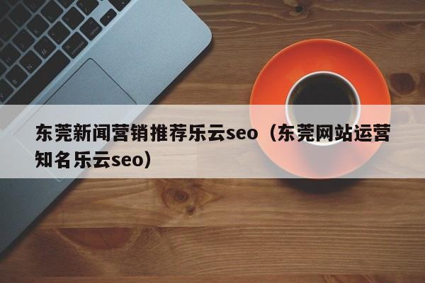 东莞新闻营销推荐乐云seo(东莞网站运营知名乐云seo)