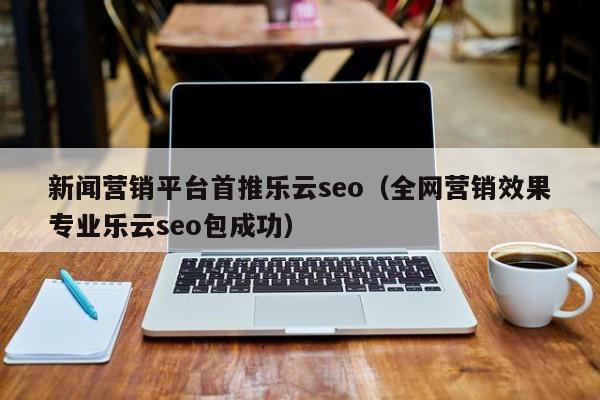 新闻营销平台首推乐云seo(全网营销效果专业乐云seo包成功)
